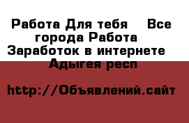 Работа Для тебя  - Все города Работа » Заработок в интернете   . Адыгея респ.